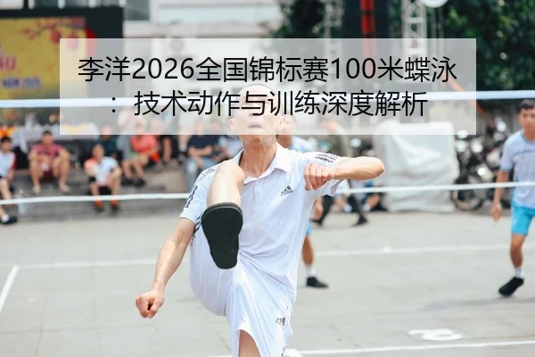 李洋2026全国锦标赛100米蝶泳：技术动作与训练深度解析